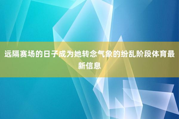 远隔赛场的日子成为她转念气象的纷乱阶段体育最新信息