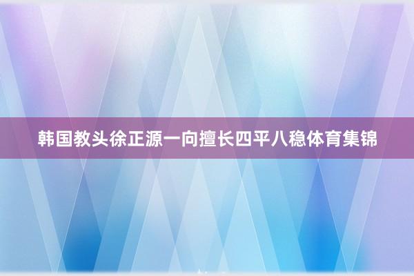 韩国教头徐正源一向擅长四平八稳体育集锦