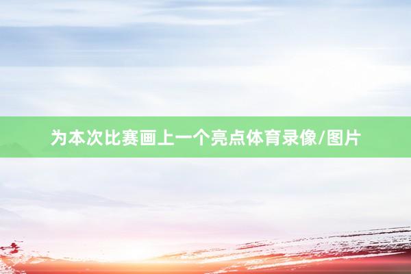 为本次比赛画上一个亮点体育录像/图片