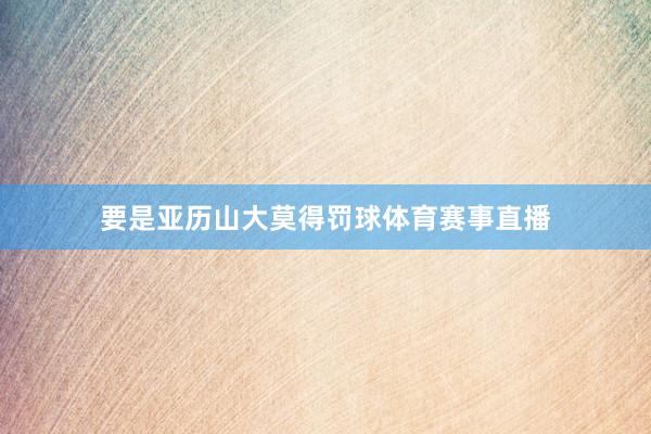 要是亚历山大莫得罚球体育赛事直播