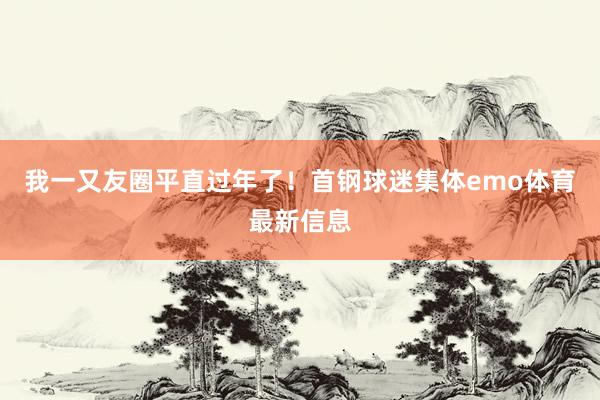 我一又友圈平直过年了！首钢球迷集体emo体育最新信息