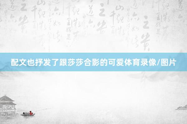 配文也抒发了跟莎莎合影的可爱体育录像/图片