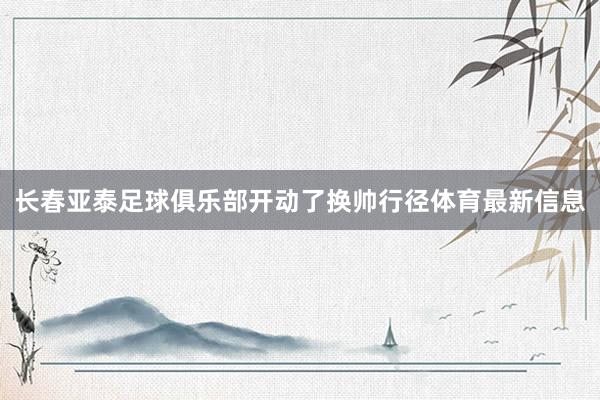 长春亚泰足球俱乐部开动了换帅行径体育最新信息