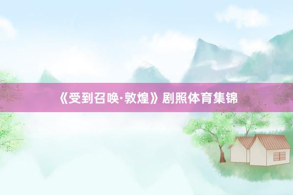 《受到召唤·敦煌》剧照体育集锦