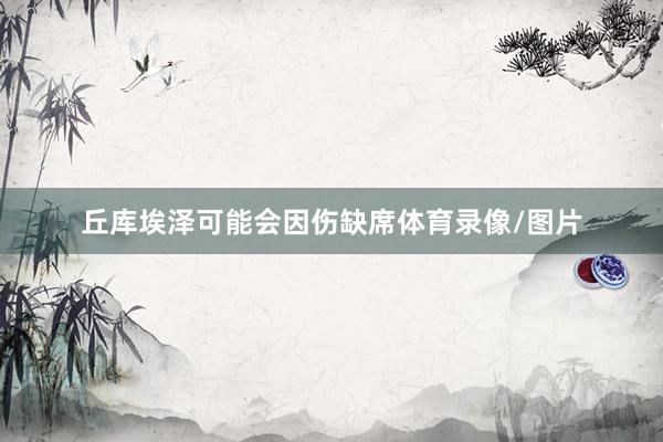 丘库埃泽可能会因伤缺席体育录像/图片