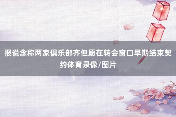报说念称两家俱乐部齐但愿在转会窗口早期结束契约体育录像/图片