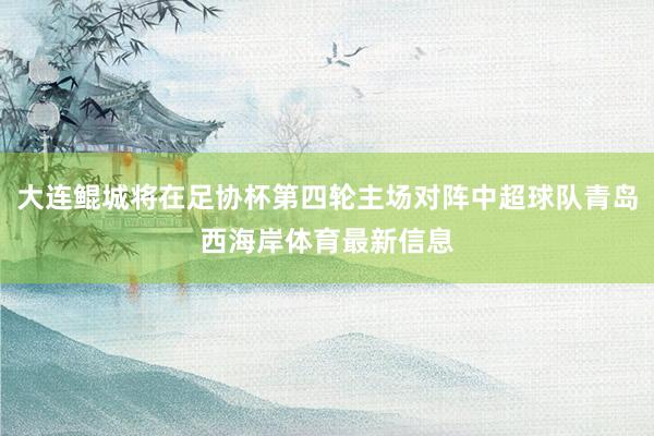 大连鲲城将在足协杯第四轮主场对阵中超球队青岛西海岸体育最新信息