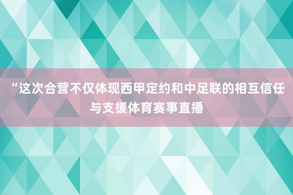 “这次合营不仅体现西甲定约和中足联的相互信任与支援体育赛事直播
