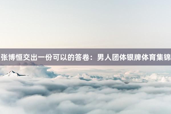 张博恒交出一份可以的答卷：男人团体银牌体育集锦