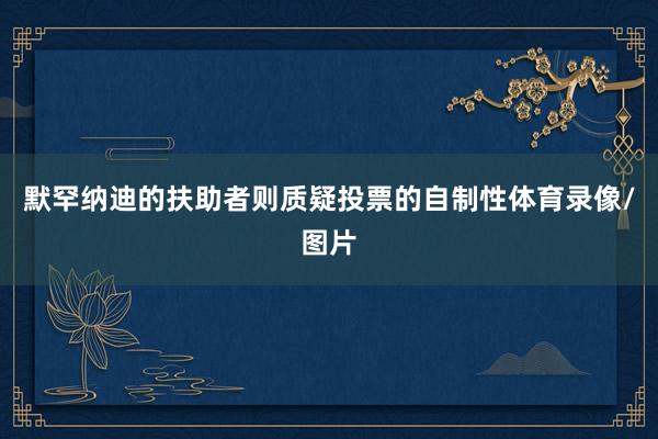 默罕纳迪的扶助者则质疑投票的自制性体育录像/图片