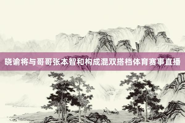 晓谕将与哥哥张本智和构成混双搭档体育赛事直播