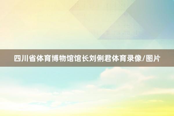 四川省体育博物馆馆长刘俐君体育录像/图片
