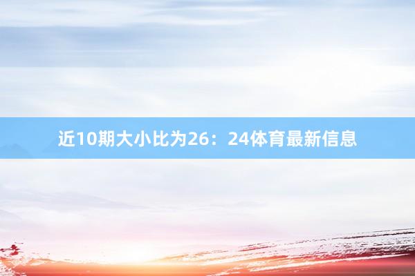 近10期大小比为26：24体育最新信息