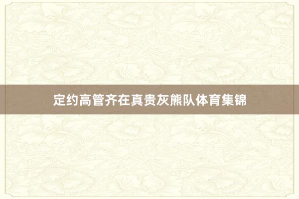 定约高管齐在真贵灰熊队体育集锦