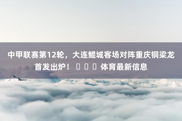 中甲联赛第12轮，大连鲲城客场对阵重庆铜梁龙首发出炉！ ​​​体育最新信息