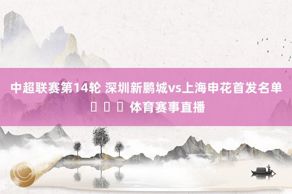 中超联赛第14轮 深圳新鹏城vs上海申花首发名单 ​​​体育赛事直播