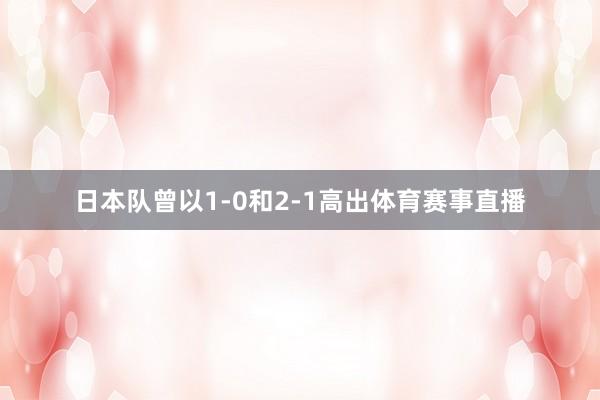 日本队曾以1-0和2-1高出体育赛事直播