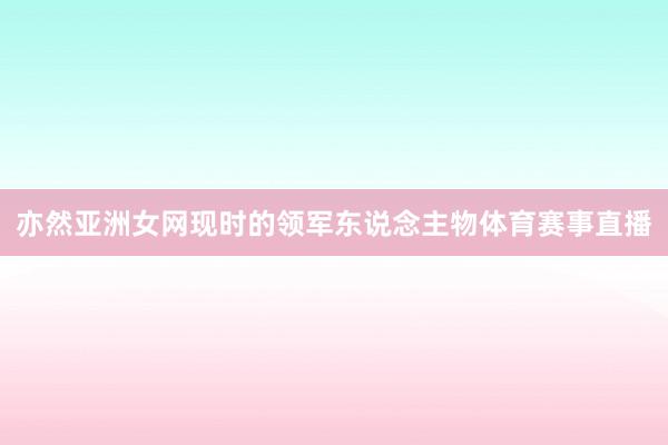 亦然亚洲女网现时的领军东说念主物体育赛事直播