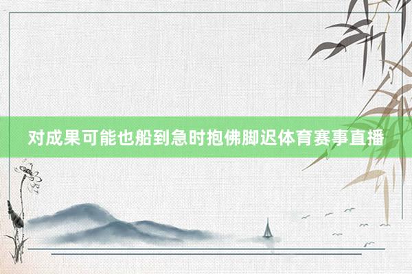 对成果可能也船到急时抱佛脚迟体育赛事直播