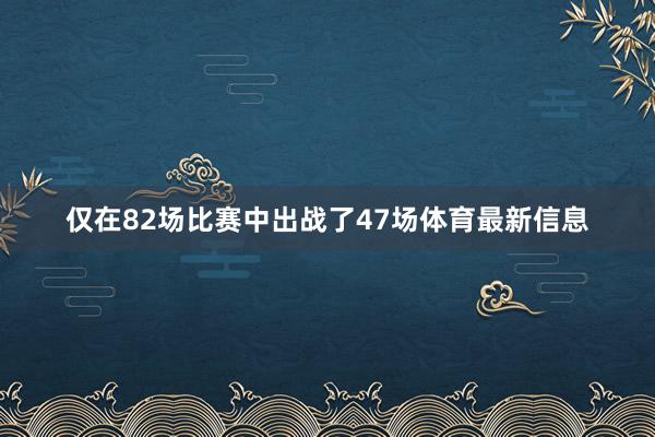 仅在82场比赛中出战了47场体育最新信息