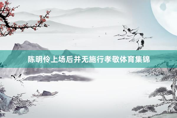 陈明伶上场后并无施行孝敬体育集锦