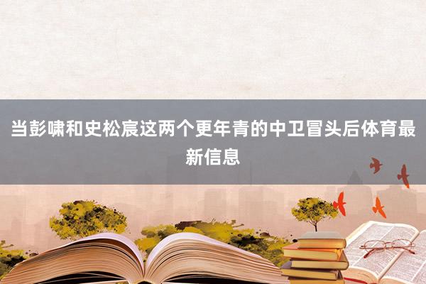 当彭啸和史松宸这两个更年青的中卫冒头后体育最新信息