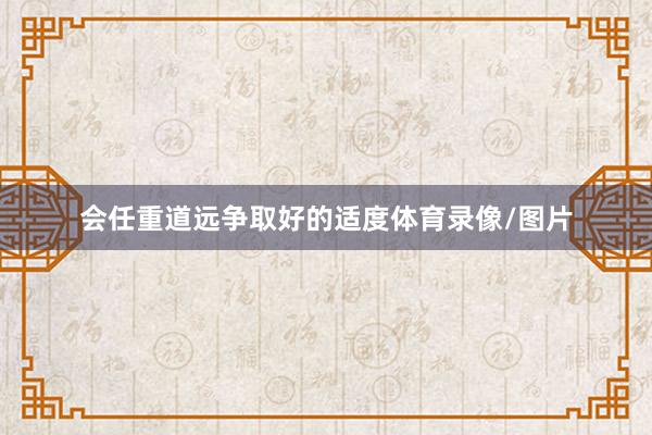 会任重道远争取好的适度体育录像/图片