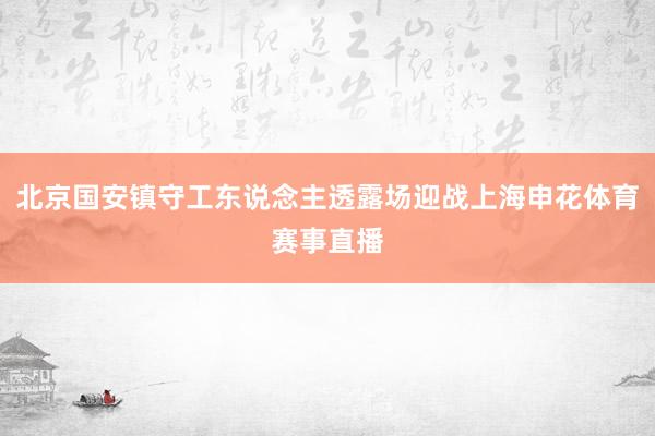 北京国安镇守工东说念主透露场迎战上海申花体育赛事直播