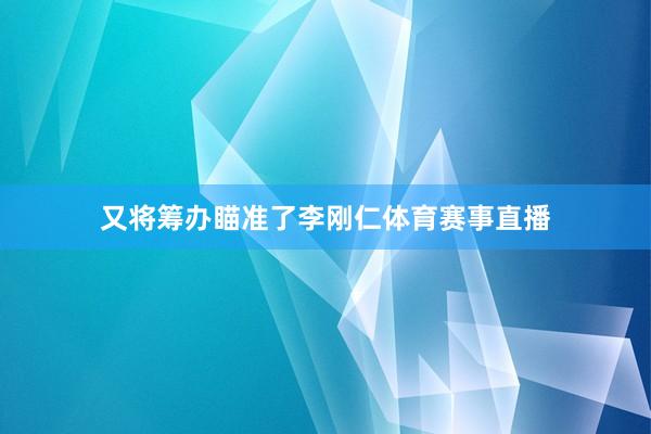 又将筹办瞄准了李刚仁体育赛事直播