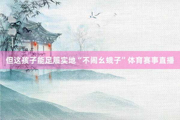 但这孩子能足履实地“不闹幺蛾子”体育赛事直播