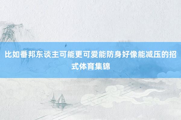 比如番邦东谈主可能更可爱能防身好像能减压的招式体育集锦