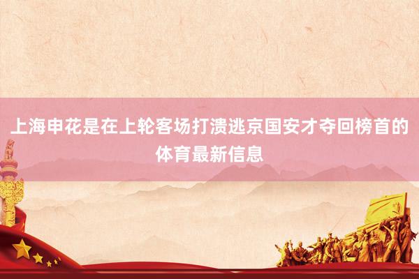 上海申花是在上轮客场打溃逃京国安才夺回榜首的体育最新信息
