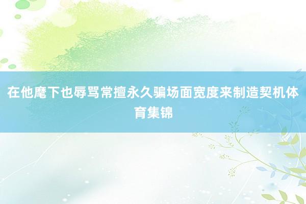 在他麾下也辱骂常擅永久骗场面宽度来制造契机体育集锦