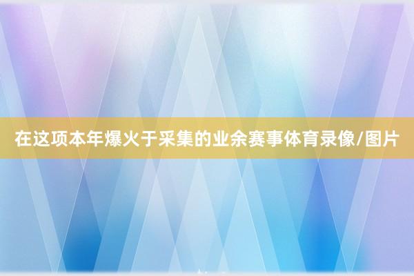 在这项本年爆火于采集的业余赛事体育录像/图片