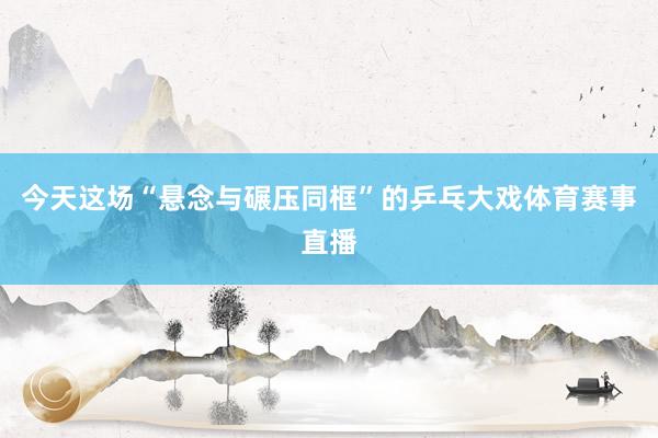 今天这场“悬念与碾压同框”的乒乓大戏体育赛事直播