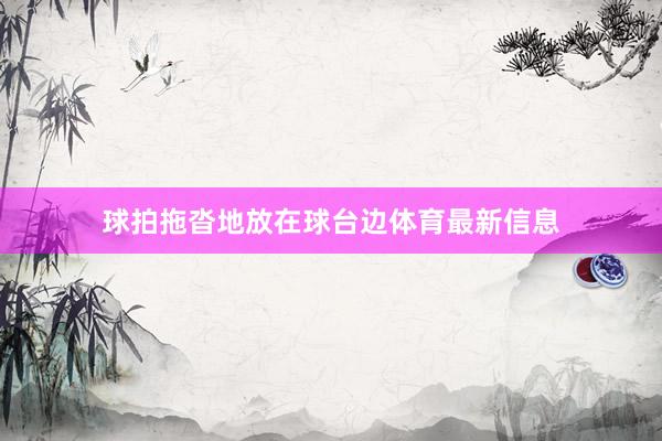 球拍拖沓地放在球台边体育最新信息