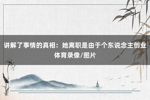 讲解了事情的真相：她离职是由于个东说念主创业体育录像/图片
