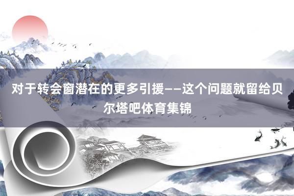 对于转会窗潜在的更多引援——这个问题就留给贝尔塔吧体育集锦