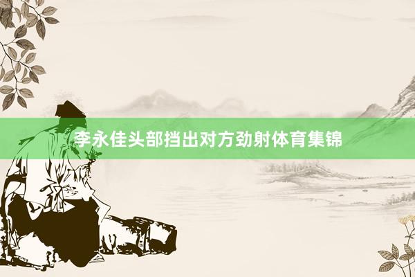 李永佳头部挡出对方劲射体育集锦