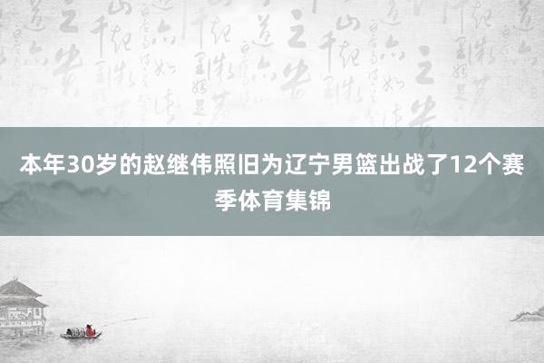 本年30岁的赵继伟照旧为辽宁男篮出战了12个赛季体育集锦
