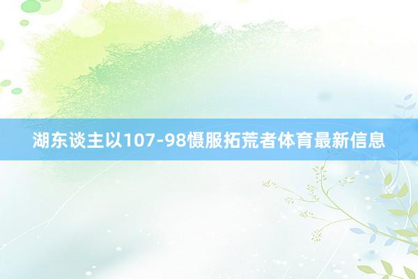 湖东谈主以107-98慑服拓荒者体育最新信息