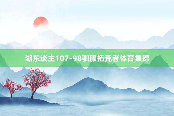 湖东谈主107-98驯服拓荒者体育集锦