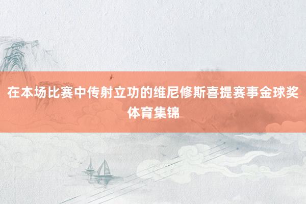在本场比赛中传射立功的维尼修斯喜提赛事金球奖体育集锦
