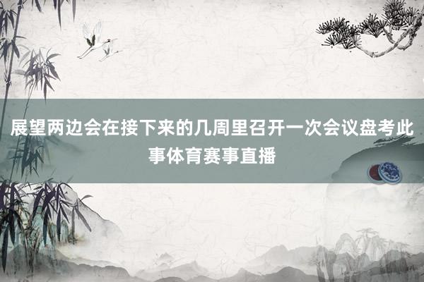 展望两边会在接下来的几周里召开一次会议盘考此事体育赛事直播
