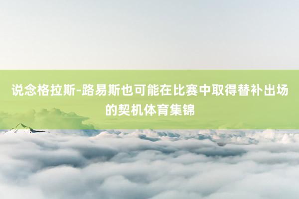 说念格拉斯-路易斯也可能在比赛中取得替补出场的契机体育集锦