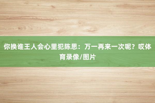 你换谁王人会心里犯陈思：万一再来一次呢？哎体育录像/图片