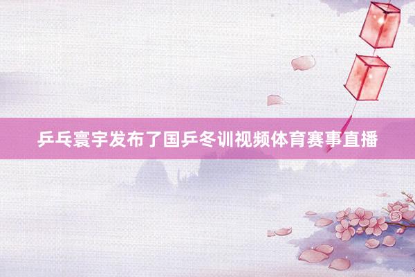 乒乓寰宇发布了国乒冬训视频体育赛事直播