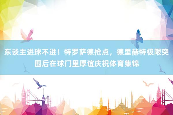 东谈主进球不进！特罗萨德抢点，德里赫特极限突围后在球门里厚谊庆祝体育集锦