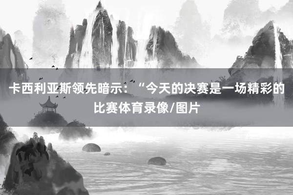 卡西利亚斯领先暗示：“今天的决赛是一场精彩的比赛体育录像/图片