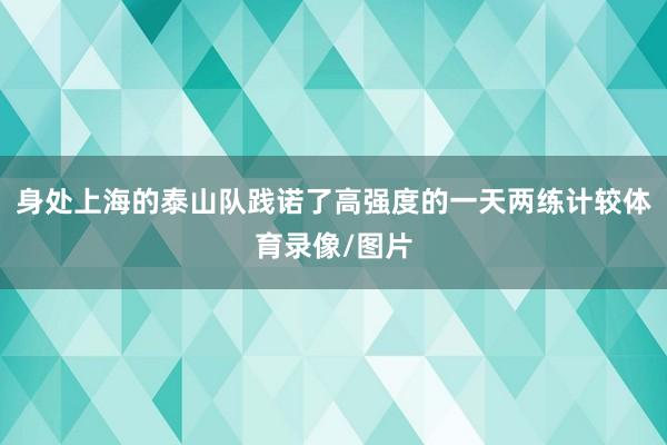身处上海的泰山队践诺了高强度的一天两练计较体育录像/图片